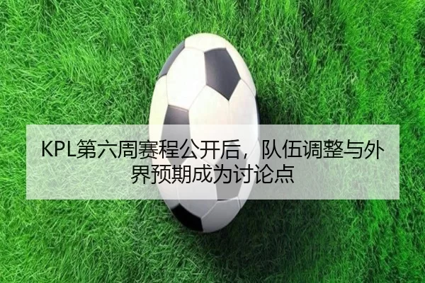 KPL第六周赛程公开后，队伍调整与外界预期成为讨论点